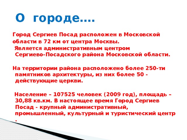  О городе…. Город Сергиев Посад расположен в Московской области в 72 км от центра Москвы.  Является административным центром Сергиево-Посадского района Московской области.  На территории района расположено более 250-ти памятников архитектуры, из них более 50 - действующие церкви.   Население – 107525 человек (2009 год), площадь – 30,88 кв.км. В настоящее время Город Сергиев Посад - крупный административный, промышленный, культурный и туристический центр .   