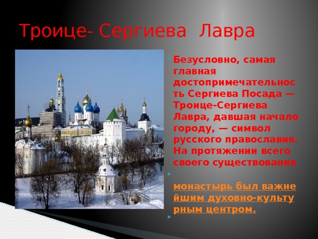 Троице- Сергиева Лавра Безусловно, самая главная достопримечательность Сергиева Посада — Троице-Сергиева Лавра, давшая начало городу, — символ русского православия. На протяжении всего своего существования   монастырь был важнейшим духовно-культурным центром.  