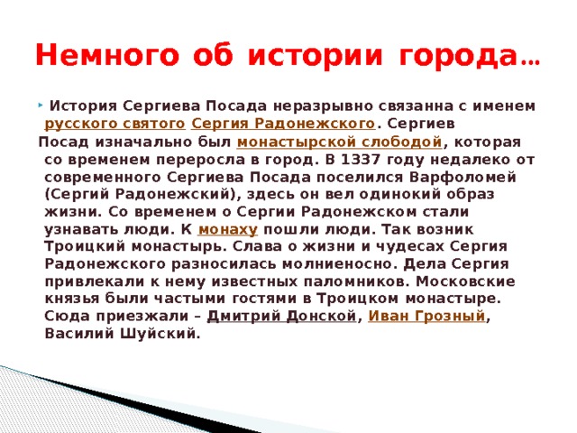 Немного об истории города…   История Сергиева Посада неразрывно связанна с именем  русского святого   Сергия Радонежского . Сергиев Посад изначально был  монастырской слободой , которая со временем переросла в город. В 1337 году недалеко от современного Сергиева Посада поселился Варфоломей (Сергий Радонежский), здесь он вел одинокий образ жизни. Со временем о Сергии Радонежском стали узнавать люди. К  монаху  пошли люди. Так возник Троицкий монастырь. Слава о жизни и чудесах Сергия Радонежского разносилась молниеносно. Дела Сергия привлекали к нему известных паломников. Московские князья были частыми гостями в Троицком монастыре. Сюда приезжали –  Дмитрий Донской ,  Иван Грозный , Василий Шуйский. 