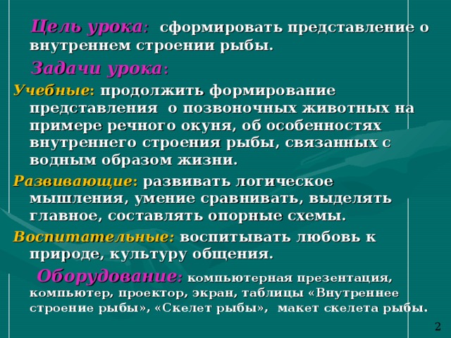  Цель урока : сформировать представление о внутреннем строении рыбы.  Задачи урока : Учебные : продолжить формирование представления о позвоночных животных на примере речного окуня, об особенностях внутреннего строения рыбы, связанных с водным образом жизни. Развивающие : развивать логическое мышления, умение сравнивать, выделять главное, составлять опорные схемы. Воспитательные: воспитывать любовь к природе, культуру общения.  Оборудование :  компьютерная презентация, компьютер, проектор, экран, таблицы «Внутреннее строение рыбы», «Скелет рыбы», макет скелета рыбы. 2 