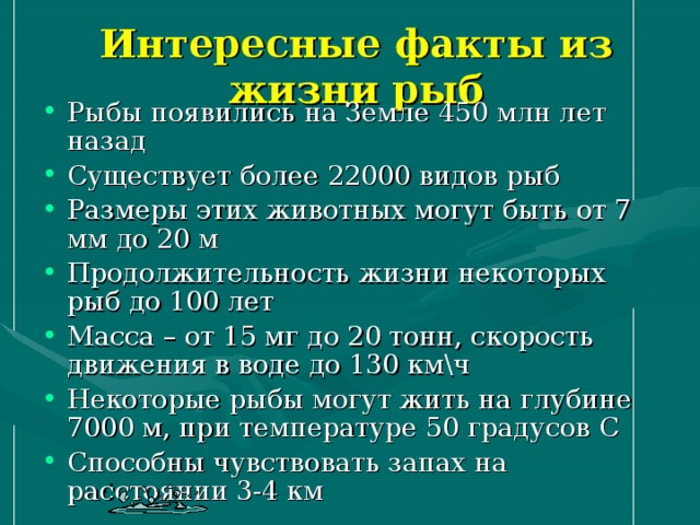 Интересные факты из жизни рыб Рыбы появились на Земле 450 млн лет назад Существует более 22000 видов рыб Размеры этих животных могут быть от 7 мм до 20 м Продолжительность жизни некоторых рыб до 100 лет Масса – от 15 мг до 20 тонн, скорость движения в воде до 130 км\ч Некоторые рыбы могут жить на глубине 7000 м, при температуре 50 градусов С Способны чувствовать запах на расстоянии 3-4 км 