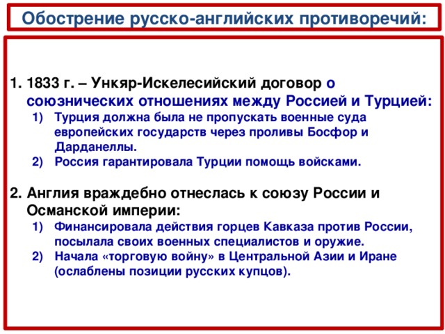 Обострение русско-английских противоречий: 1833 г. –  Ункяр-Искелесийский договор  о союзнических отношениях между Россией и Турцией: Турция должна была не пропускать военные суда европейских государств через проливы Босфор и Дарданеллы. Россия гарантировала Турции помощь войсками. Турция должна была не пропускать военные суда европейских государств через проливы Босфор и Дарданеллы. Россия гарантировала Турции помощь войсками.  Англия враждебно отнеслась к союзу России и Османской империи: Финансировала действия горцев Кавказа против России, посылала своих военных специалистов и оружие. Начала «торговую войну» в Центральной Азии и Иране (ослаблены позиции русских купцов). Финансировала действия горцев Кавказа против России, посылала своих военных специалистов и оружие. Начала «торговую войну» в Центральной Азии и Иране (ослаблены позиции русских купцов).  