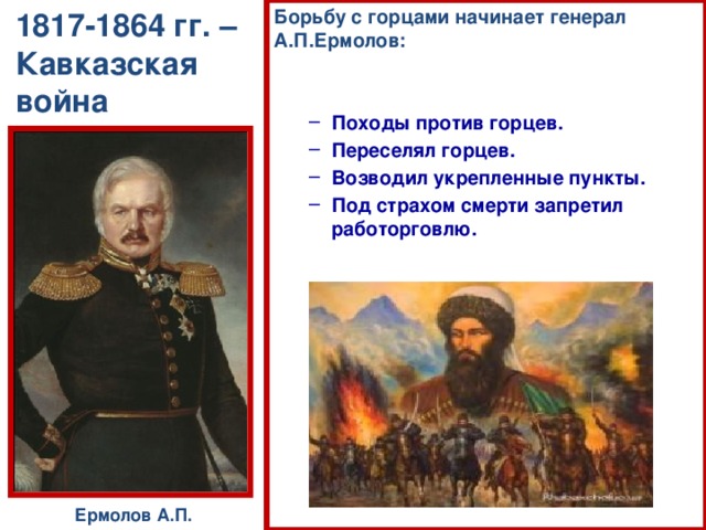 Борьбу с горцами начинает генерал А.П.Ермолов:   Походы против горцев. Переселял горцев. Возводил укрепленные пункты. Под страхом смерти запретил работорговлю. Походы против горцев. Переселял горцев. Возводил укрепленные пункты. Под страхом смерти запретил работорговлю. 1817-1864 гг. – Кавказская война Ермолов А.П.  