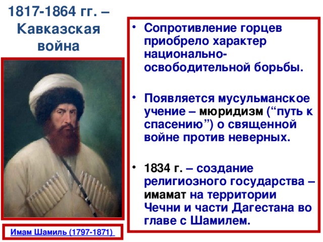 1817-1864 гг. – Кавказская война Сопротивление горцев приобрело характер национально-освободительной борьбы.  Появляется мусульманское учение – мюридизм (“путь к спасению”) о священной войне против неверных.  1834 г.  – создание религиозного государства – имамат на территории Чечни и части Дагестана во главе с Шамилем.  
