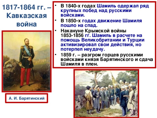 1817-1864 гг. – Кавказская война В 1840-х годах  Шамиль одержал ряд крупных побед над русскими войсками. В 1850‑х  годах движение Шамиля пошло на спад. Накануне Крымской войны 1853-1856  гг. Шамиль в расчете на помощь Великобритании и Турции активизировал свои действия, но потерпел неудачу. 1859 г. – разгром горцев русскими войсками князя Барятинского и сдача Шамиля в плен.  А. И. Барятинский 