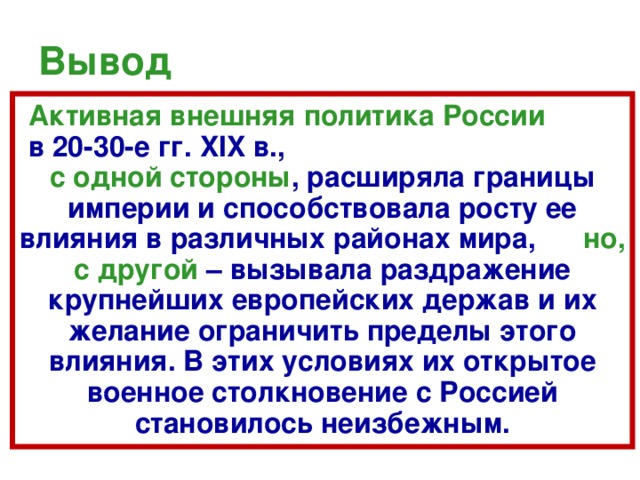 Вывод  Активная внешняя политика России в 20-30-е гг. XIX в., с одной стороны , расширяла границы империи и способствовала росту ее влияния в различных районах мира, но, с другой  – вызывала раздражение крупнейших европейских держав и их желание ограничить пределы этого влияния. В этих условиях их открытое военное столкновение с Россией становилось неизбежным. 