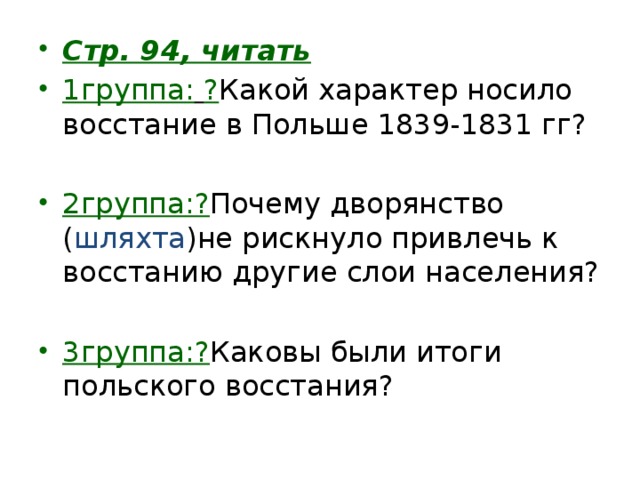 Стр. 94, читать 1группа:  ? Какой характер носило восстание в Польше 1839-1831 гг? 2группа:? Почему дворянство ( шляхта )не рискнуло привлечь к восстанию другие слои населения? 3группа:? Каковы были итоги польского восстания? 