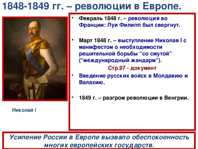 1848-1849 гг. – революции в Европе. Февраль 1848 г.  – революция во Франции: Луи Филипп был свергнут.  Март 1848 г.  – выступление Николая I с манифестом о необходимости решительной борьбы “со смутой” (“международный жандарм”). Стр.97 - документ Введение русских войск в Молдавию и Валахию.  1849 г. – разгром революции в Венгрии. Николай I Усиление России в Европе вызвало обеспокоенность многих европейских государств. 