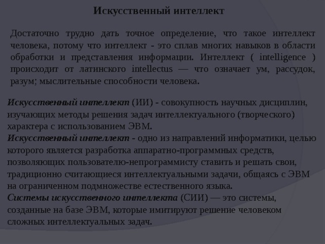 Искусственный интеллект Достаточно трудно дать точное определение, что такое интеллект человека, потому что интеллект - это сплав многих навыков в области обработки и представления информации. Интеллект ( intelligence ) происходит от латинского intellectus — что означает ум, рассудок, разум; мыслительные способности человека.  Искусственный интеллект  (ИИ) - совокупность научных дисциплин, изучающих методы решения задач интеллектуального (творческого) характера с использованием ЭВМ.   Искусственный интеллект  - одно из направлений информатики, целью которого является разработка аппаратно-программных средств, позволяющих пользователю-непрограммисту ставить и решать свои, традиционно считающиеся интеллектуальными задачи, общаясь с ЭВМ на ограниченном подмножестве естественного языка.    Системы искусственного интеллекта  (СИИ) — это системы, созданные на базе ЭВМ, которые имитируют решение человеком сложных интеллектуальных задач.  
