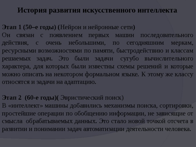 История развития искусственного интеллекта Этап 1 (50–е годы) ( Нейрон и нейронные сети ) Он связан с появлением первых машин последовательного действия, с очень небольшими, по сегодняшним меркам, ресурсными возможностями по памяти, быстродействию и классам решаемых задач. Это были задачи  сугубо вычислительного характера, для которых были известны схемы решений и которые можно описать на некотором формальном языке. К этому же классу относятся и задачи на адаптацию. Этап 2  (60-е годы)(  Эвристический поиск) В «интеллект» машины добавились механизмы поиска, сортировки, простейшие операции по обобщению информации, не зависящие от смысла  обрабатываемых данных. Это стало новой точкой отсчета в развитии и понимании задач автоматизации деятельности человека. 
