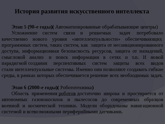 История развития искусственного интеллекта Этап 5 (90-е годы)(  Автоматизированные обрабатывающие центры) Усложнение систем  связи и  решаемых   задач  потребовало качественно нового уровня «интеллектуальности» обеспечивающих  программных систем, таких систем, как  защита от несанкционированного доступа, информационная безопасность ресурсов, защита от нападений, смысловой анализ  и поиск информации в сетях и т.п. И новой парадигмой создания перспективных систем защиты всех видов стали интеллектуальные системы. Именно они позволяют создавать гибкие среды, в рамках которых обеспечивается решение всех необходимых задач. Этап 6 (2000-е годы)(  Робототехника ) Область применения  роботов  достаточно широка и простирается от автономных газонокосилок и пылесосов до современных образцов военной и космической техники. Модели оборудованы навигационной системой и всевозможными периферийными датчиками.   