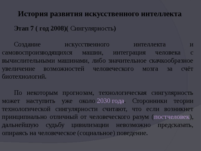 История развития искусственного интеллекта Этап 7 ( год 2008)(  Сингулярность ) Создание искусственного интеллекта и самовоспроизводящихся машин, интеграция человека с вычислительными машинами, либо значительное скачкообразное увеличение возможностей человеческого мозга за счёт биотехнологий. По некоторым прогнозам, технологическая сингулярность может наступить уже около  2030 года . Сторонники теории технологической сингулярности считают, что если возникнет принципиально отличный от человеческого разум ( постчеловек ), дальнейшую судьбу цивилизации невозможно предсказать, опираясь на человеческое (социальное) поведение. 