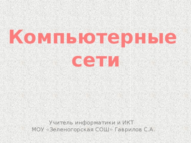 Компьютерные  сети Учитель информатики и ИКТ  МОУ «Зеленогорская СОШ» Гаврилов С.А. 