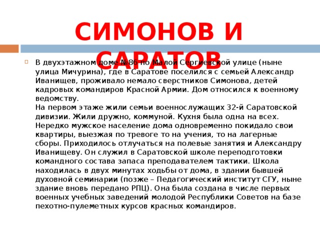 СИМОНОВ И САРАТОВ В двухэтажном доме №86 по Малой Сергиевской улице (ныне улица Мичурина), где в Саратове поселился с семьей Александр Иванищев, проживало немало сверстников Симонова, детей кадровых командиров Красной Армии. Дом относился к военному ведомству.  На первом этаже жили семьи военнослужащих 32-й Саратовской дивизии. Жили дружно, коммуной. Кухня была одна на всех. Нередко мужское население дома одновременно покидало свои квартиры, выезжая по тревоге то на учения, то на лагерные сборы. Приходилось отлучаться на полевые занятия и Александру Иванищеву. Он служил в Саратовской школе переподготовки командного состава запаса преподавателем тактики. Школа находилась в двух минутах ходьбы от дома, в здании бывшей духовной семинарии (позже – Педагогический институт СГУ, ныне здание вновь передано РПЦ). Она была создана в числе первых военных учебных заведений молодой Республики Советов на базе пехотно-пулеметных курсов красных командиров. 
