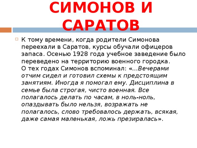 СИМОНОВ И САРАТОВ К тому времени, когда родители Симонова переехали в Саратов, курсы обучали офицеров запаса. Осенью 1928 года учебное заведение было переведено на территорию военного городка.  О тех годах Симонов вспоминал: « ...Вечерами отчим сидел и готовил схемы к предстоящим занятиям. Иногда я помогал ему. Дисциплина в семье была строгая, чисто военная. Все полагалось делать по часам, в ноль-ноль, опаздывать было нельзя, возражать не полагалось, слово требовалось держать, всякая, даже самая маленькая, ложь презиралась ».    