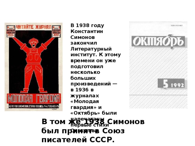 В 1938 году Константин Симонов закончил Литературный институт. К этому времени он уже подготовил несколько больших произведений — в 1936 в журналах «Молодая гвардия» и «Октябрь» были напечатаны первые стихи Симонова. В том же 1938 Симонов был принят в Союз писателей СССР. 
