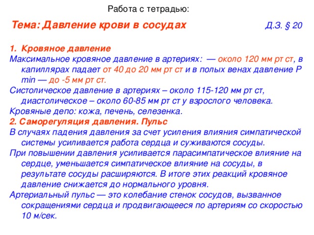 Работа с тетрадью: Тема: Давление крови в сосудах      Д.З. §  20 Кровяное давление   Максимальное кровяное давление в артериях:  — около 120 мм рт ст , в капиллярах падает от 40 до 20 мм рт ст и в полых венах давление  Р min — до -5 мм рт ст.  Систолическое давление в артериях – около 115-120 мм рт ст, диастолическое – около 60-85 мм рт ст  у взрослого человека. Кровяные депо: кожа, печень, селезенка. 2. Саморегуляция давления. Пульс   В случаях падения давления за счет усиления влияния симпатической системы усиливается работа сердца и суживаются сосуды. При повышении давления усиливается парасимпатическое влияние на сердце, уменьшается симпатическое влияние на сосуды, в результате сосуды расширяются.  В итоге этих реакций кровяное давление снижается до нормального уровня. Артериальный пульс — это колебание стенок сосудов, вызванное сокращениями сердца и продвигающееся по артериям со скоростью 10 м/сек.