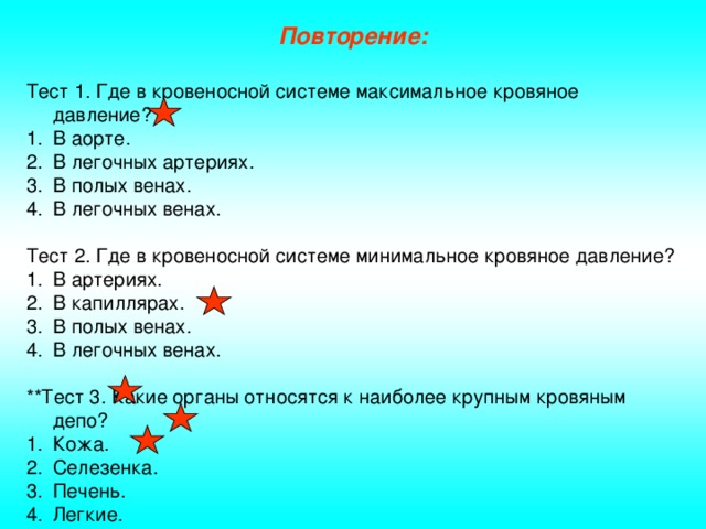 Повторение: Тест 1. Где в кровеносной системе максимальное кровяное давление? В аорте. В легочных артериях. В полых венах. В легочных венах. Тест 2. Где в кровеносной системе минимальное кровяное давление? В артериях. В капиллярах. В полых венах. В легочных венах. **Тест 3. Какие органы относятся к наиболее крупным кровяным депо?