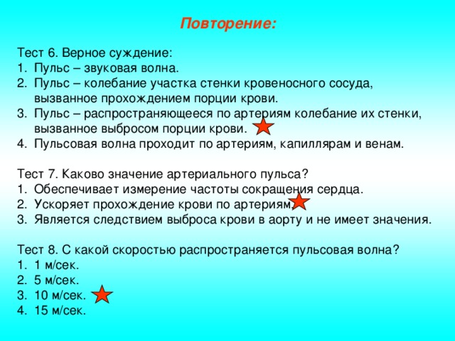 Повторение: Тест 6. Верное суждение: Пульс – звуковая волна. Пульс – колебание участка стенки кровеносного сосуда, вызванное прохождением порции крови. Пульс – распространяющееся по артериям колебание их стенки, вызванное выбросом порции крови. Пульсовая волна проходит по артериям, капиллярам и венам. Тест 7. Каково значение артериального пульса? Обеспечивает измерение частоты сокращения сердца. Ускоряет прохождение крови по артериям. Является следствием выброса крови в аорту и не имеет значения. Тест 8. С какой скоростью распространяется пульсовая волна?