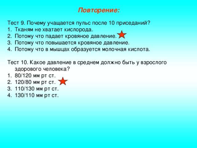 Повторение: Тест 9. Почему учащается пульс после 10 приседаний? Тканям не хватает кислорода. Потому что падает кровяное давление. Потому что повышается кровяное давление. Потому что в мышцах образуется молочная кислота. Тест 10. Какое давление в среднем должно быть у взрослого здорового человека?