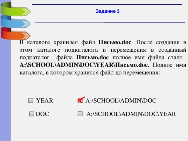 Задание 3 В каталоге хранился файл Письмо.doc . После создания в этом каталоге подкаталога и перемещения в созданный подкаталог файла Письмо.doc полное имя файла стало А:\SCHOOL\ADMIN\DOC\YEAR\Письмо.doc . Полное имя каталога, в котором хранился файл до перемещения: YEAR А:\SCHOOL\ADMIN\DOC А:\SCHOOL\ADMIN\DOC\YEAR DOC 