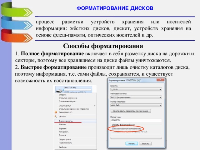 ФОРМАТИРОВАНИЕ ДИСКОВ процесс разметки устройств хранения или носителей информации: жёстких дисков, дискет, устройств хранения на основе флеш-памяти, оптических носителей и др.  Способы форматирования 1. Полное форматирование включает в себя разметку диска на дорожки и секторы, поэтому все хранящиеся на диске файлы уничтожаются. 2. Быстрое форматирование производит лишь очистку каталогов диска, поэтому информация, т.е. сами файлы, сохраняются, и существует возможность их восстановления. 
