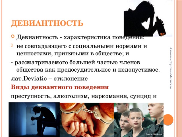 Антонина Сергеевна Матвиенко Девиантность Девиантность - характеристика поведения: не совпадающего с социальными нормами и ценностями, принятыми в обществе; и - рассматриваемого большей частью членов общества как предосудительное и недопустимое. лат.Deviatio – отклонение Виды девиантного поведения преступность, алкоголизм, наркомания, суицид и т.д… 