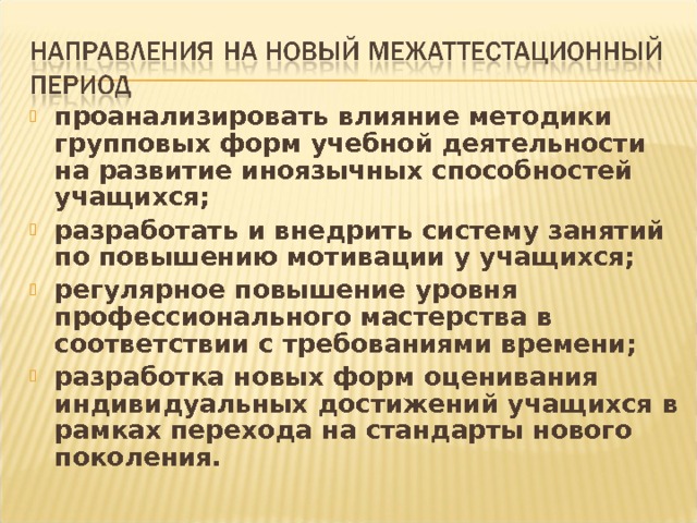 проанализировать влияние методики групповых форм учебной деятельности на развитие иноязычных способностей учащихся; разработать и внедрить систему занятий по повышению мотивации у учащихся; регулярное повышение уровня профессионального мастерства в соответствии с требованиями времени; разработка новых форм оценивания индивидуальных достижений учащихся в рамках перехода на стандарты нового поколения. 