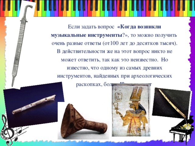  Если задать вопрос «Когда возникли музыкальные инструменты ?», то можно получить очень разные ответы (от100 лет до десятков тысяч). В действительности же на этот вопрос никто не может ответить, так как это неизвестно. Но известно, что одному из самых древних инструментов, найденных при археологических раскопках, более 40 тысяч лет  