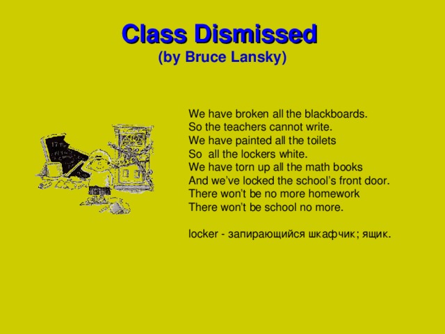 Class Dismissed  (by Bruce Lansky) We have broken all the blackboards. So the teachers cannot write. We have painted all the toilets So all the lockers white. We have torn up all the math books And we’ve locked the school’s front door. There won’t be no more homework There won’t be school no more. locker - запирающийся шкафчик; ящик .  