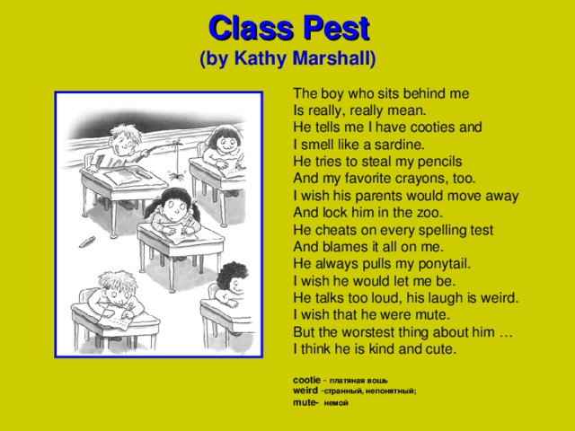   Class Pest   (by Kathy Marshall) The boy who sits behind me Is really, really mean. He tells me I have cooties and I smell like a sardine. He tries to steal my pencils And my favorite crayons, too. I wish his parents would move away And lock him in the zoo. He cheats on every spelling test And blames it all on me. He always pulls my ponytail. I wish he would let me be. He talks too loud, his laugh is weird. I wish that he were mute. But the worstest thing about him … I think he is kind and cute. cootie  -  платяная вошь  weird  - странный, непонятный; mute-   немой      