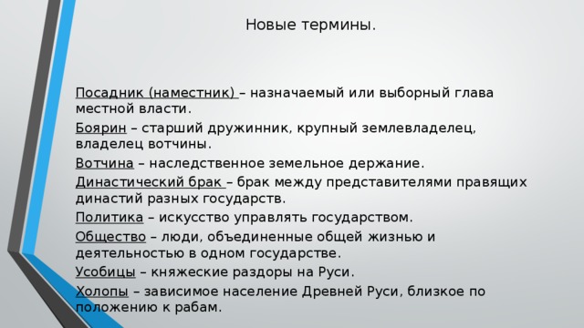 Новые термины. Посадник (наместник) – назначаемый или выборный глава местной власти. Боярин – старший дружинник, крупный землевладелец, владелец вотчины. Вотчина – наследственное земельное держание. Династический брак – брак между представителями правящих династий разных государств. Политика – искусство управлять государством. Общество – люди, объединенные общей жизнью и деятельностью в одном государстве. Усобицы – княжеские раздоры на Руси. Холопы – зависимое население Древней Руси, близкое по положению к рабам.