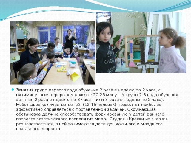 Занятия групп первого года обучения 2 раза в неделю по 2 часа, с пятиминутным перерывом каждые 20-25 минут. У групп 2-3 года обучения занятия 2 раза в неделю по 3 часа ( или 3 раза в неделю по 2 часа). Небольшое количество детей (12-15 человек) позволяет наиболее эффективно справляться с поставленной задачей. Окружающая обстановка должна способствовать формированию у детей раннего возраста эстетического восприятия мира. Студия «Краски из сказки» разновозрастная, в ней занимаются дети дошкольного и младшего школьного возраста. 