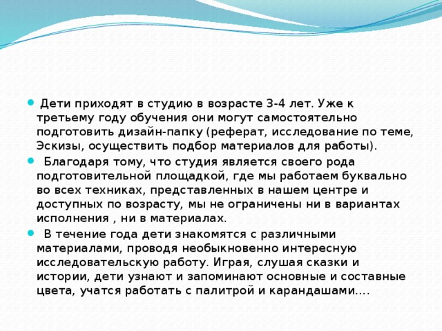  Дети приходят в студию в возрасте 3-4 лет. Уже к третьему году обучения они могут самостоятельно подготовить дизайн-папку (реферат, исследование по теме, Эскизы, осуществить подбор материалов для работы).  Благодаря тому, что студия является своего рода подготовительной площадкой, где мы работаем буквально во всех техниках, представленных в нашем центре и доступных по возрасту, мы не ограничены ни в вариантах исполнения , ни в материалах.  В течение года дети знакомятся с различными материалами, проводя необыкновенно интересную исследовательскую работу. Играя, слушая сказки и истории, дети узнают и запоминают основные и составные цвета, учатся работать с палитрой и карандашами…. 