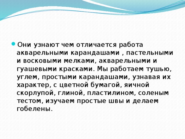 Они узнают чем отличается работа акварельными карандашами , пастельными и восковыми мелками, акварельными и гуашевыми красками. Мы работаем тушью, углем, простыми карандашами, узнавая их характер, с цветной бумагой, яичной скорлупой, глиной, пластилином, соленым тестом, изучаем простые швы и делаем гобелены. 