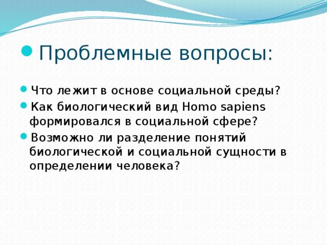 Проблемные вопросы: Что лежит в основе социальной среды? Как биологический вид Homo sapiens формировался в социальной сфере? Возможно ли разделение понятий биологической и социальной сущности в определении человека?  
