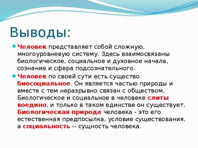 Выводы: Человек  представляет собой сложную, многоуровневую систему. Здесь взаимосвязаны биологическое, социальное и духовное начала, сознание и сфера подсознательного. Человек  по своей сути есть существо  биосоциальное . Он является частью природы и вместе с тем неразрывно связан с обществом. Биологическое и социальное в человеке слиты воедино , и только в таком единстве он существует. Биологическая природа  человека - это его естественная предпосылка,  условие существования, а социальность  -- сущность человека. 