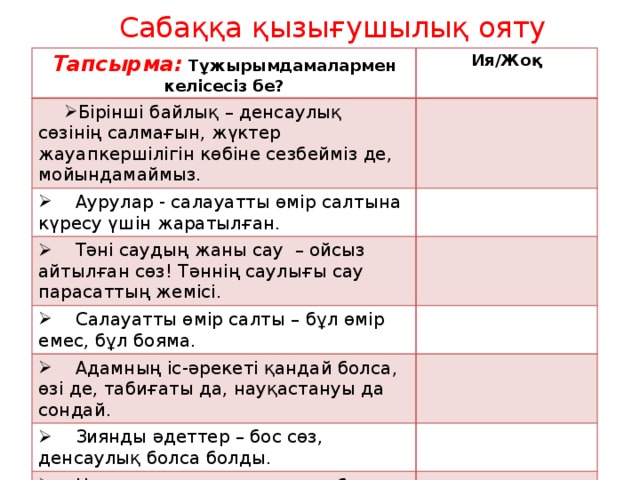 Сабаққа қызығушылық ояту Тапсырма: Тұжырымдамалармен келісесіз бе? Ия/Жоқ Бірінші байлық – денсаулық сөзінің салмағын, жүктер жауапкершілігін көбіне сезбейміз де, мойындамаймыз.  Аурулар - салауатты өмір салтына күресу үшін жаратылған.  Тәні саудың жаны сау – ойсыз айтылған сөз! Тәннің саулығы сау парасаттың жемісі.  Салауатты өмір салты – бұл өмір емес, бұл бояма.  Адамның іс-әрекеті қандай болса, өзі де, табиғаты да, науқастануы да сондай.  Зиянды әдеттер – бос сөз, денсаулық болса болды.  Неғұрлым мәдениет төмен болса, соғұрлым денсаулық нашар болады. 