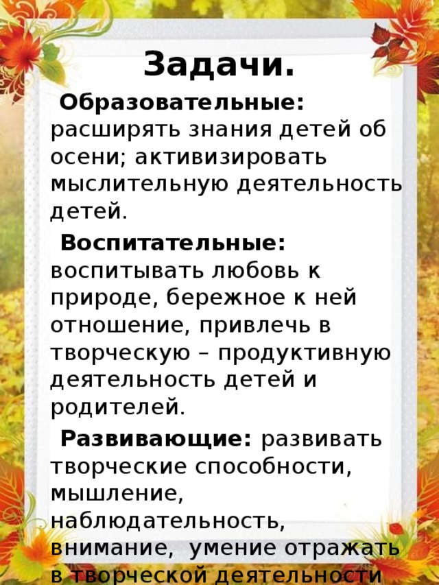 Задачи.  Образовательные: расширять знания детей об осени; активизировать мыслительную деятельность детей.  Воспитательные: воспитывать любовь к природе, бережное к ней отношение, привлечь в творческую – продуктивную деятельность детей и родителей.  Развивающие: развивать творческие способности, мышление, наблюдательность, внимание, умение отражать в творческой деятельности свои наблюдения. 