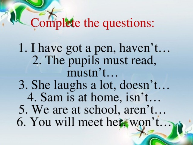 Complete the questions:  1. I have got a pen, haven’t…  2. The pupils must read, mustn’t…  3. She laughs a lot, doesn’t…  4. Sam is at home, isn’t…  5. We are at school, aren’t…  6. You will meet her, won’t…
