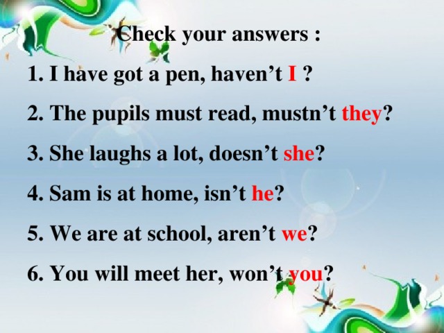 Check your answers : 1. I have got a pen, haven’t I ? 2. The pupils must read, mustn’t they ? 3. She laughs a lot, doesn’t she ? 4. Sam is at home, isn’t he ? 5. We are at school, aren’t we ? 6. You will meet her, won’t you ?