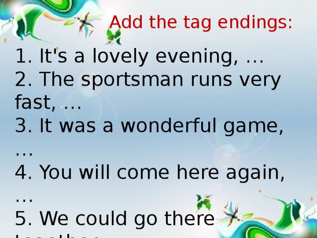 Add the tag endings: 1. It's a lovely evening, … 2. The sportsman runs very fast, … 3. It was a wonderful game, … 4. You will come here again, … 5. We could go there together, … 6. You know my family, …