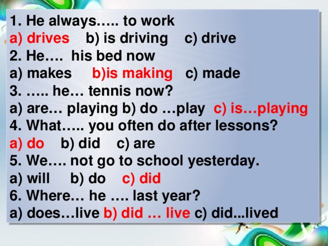 1. He always….. to work a) drives b) is driving c) drive 2. He…. his bed now a) makes b)is making c) made 3. ….. he… tennis now? a) are… playing b) do …play c) is…playing 4. What….. you often do after lessons? a) do b) did c) are 5. We…. not go to school yesterday. a) will b) do c) did 6. Where… he …. last year? a) does…live b) did … live c) did...lived