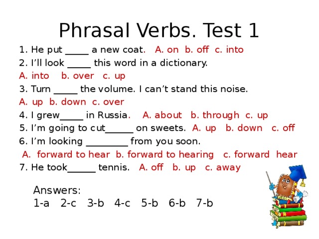Phrasal Verbs. Test 1 1. He put _____ a new coat . A. on b. off c. into 2. I’ll look _____ this word in a dictionary. A. into b. over c. up 3. Turn _____ the volume. I can’t stand this noise. A. up b. down c. over 4. I grew_____ in Russia . A. about b. through c. up 5. I’m going to cut______ on sweets. A. up b. down c. off 6. I’m looking _________ from you soon.  A. forward to hear b. forward to hearing c. forward hear 7. He took______ tennis. A. off b. up c. away Answers: 1-a 2-c 3-b 4-c 5-b 6-b 7-b