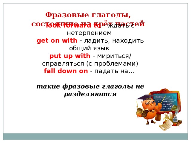 Фразовые глаголы Неразделяемые Inseparable Разделяемые Separable Все непереходные и некоторые переходные The prices are going up . - Цены повышаются. (непереходный, неразделимый)  She will go away on Friday. - Она уедет в пятницу. (непереходный, неразделимый)  They are going to look after the children. - Они собираются присмотреть за детьми. (переходный, неразделимый)  They are going to look the children after.  (неправильно) Переходные глаголы с прямыми дополнениями  He switched on the light = He switched the light (it)on. - Он включил свет. He put it on . - Он надел это.  He put on it. (неправильно) They turned us down . - Они отказали нам.  They turned down us. (неправильно)