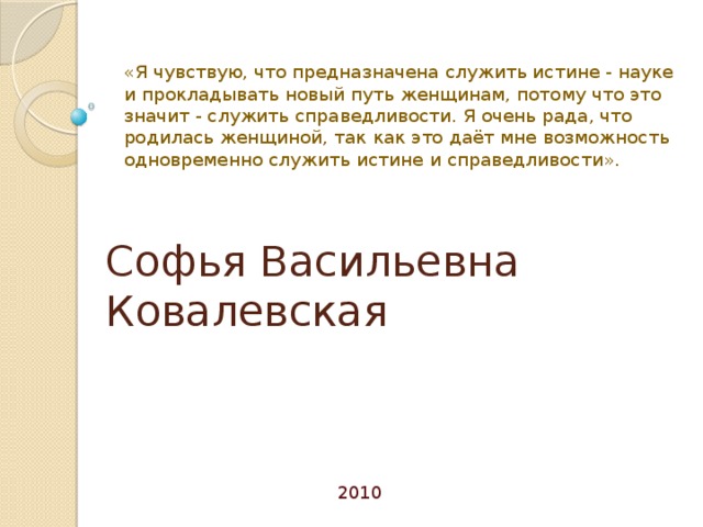«Я чувствую, что предназначена служить истине - науке и прокладывать новый путь женщинам, потому что это значит - служить справедливости. Я очень рада, что родилась женщиной, так как это даёт мне возможность одновременно служить истине и справедливости». Софья Васильевна Ковалевская 2010 