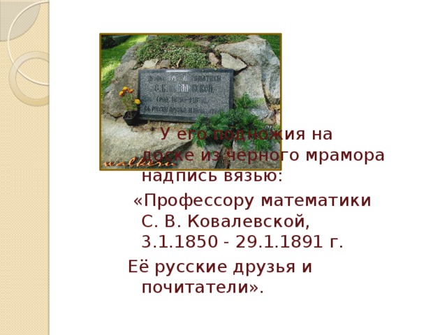  У его подножия на доске из черного мрамора надпись вязью:  «Профессору математики С. В. Ковалевской, 3.1.1850 - 29.1.1891 г. Её русские друзья и почитатели». 