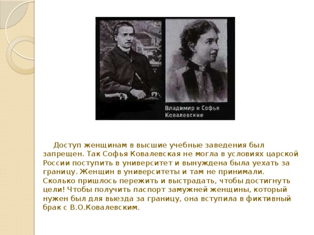  Доступ женщинам в высшие учебные заведения был запрещен. Так Софья Ковалевская не могла в условиях царской России поступить в университет и вынуждена была уехать за границу. Женщин в университеты и там не принимали.  Сколько пришлось пережить и выстрадать, чтобы достигнуть цели! Чтобы получить паспорт замужней женщины, который нужен был для выезда за границу, она вступила в фиктивный брак с В.О.Ковалевским.   