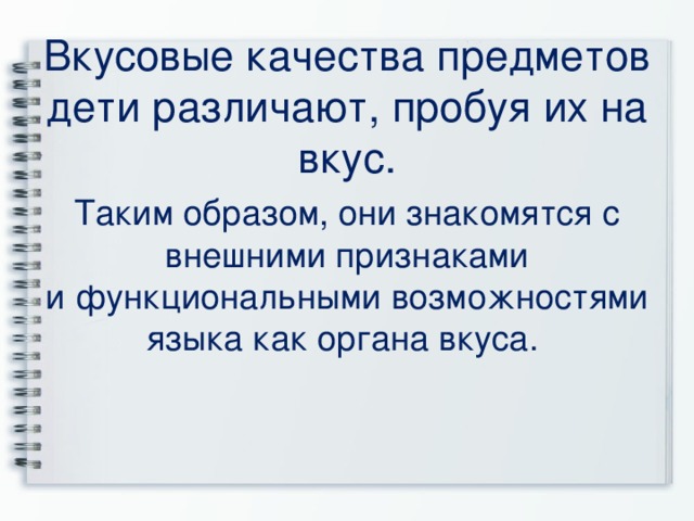  Вкусовые качества предметов дети различают, пробуя их на вкус. Таким образом, они знакомятся с внешними признаками и функциональными возможностями языка как органа вкуса. 
