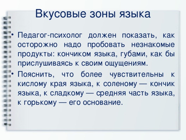 Вкусовые зоны языка   Педагог-психолог должен показать, как осторожно надо пробовать незнакомые продукты: кончиком языка, губами, как бы прислушиваясь к своим ощущениям. Пояснить, что более чувствительны к кислому края языка, к соленому — кончик языка, к сладкому — средняя часть языка, к горькому — его основание. 